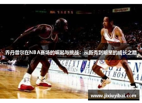 乔丹普尔在NBA赛场的崛起与挑战：从新秀到明星的成长之路