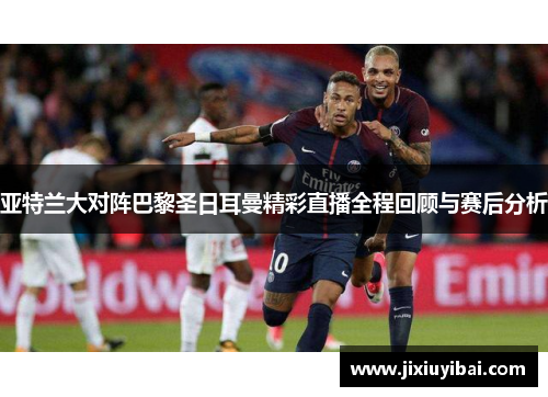 亚特兰大对阵巴黎圣日耳曼精彩直播全程回顾与赛后分析