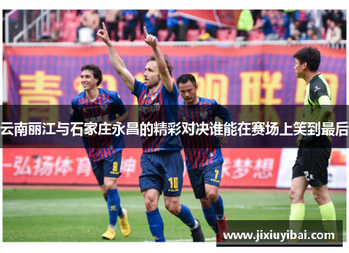 云南丽江与石家庄永昌的精彩对决谁能在赛场上笑到最后